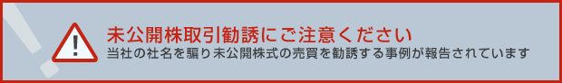 未公開株取引勧誘にご注意ください 当社の社名を騙り未公開株式の売買を勧誘する事例が報告されています